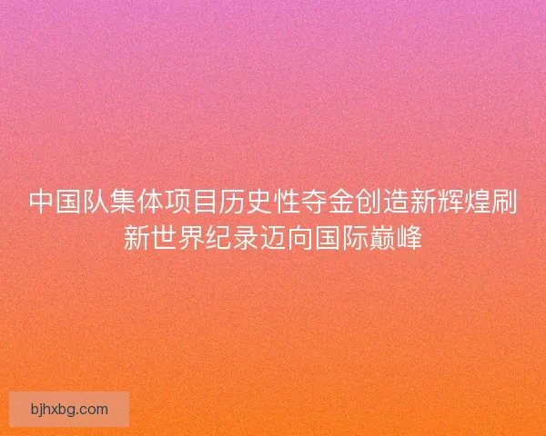 中国队集体项目历史性夺金创造新辉煌刷新世界纪录迈向国际巅峰