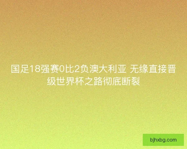 国足18强赛0比2负澳大利亚 无缘直接晋级世界杯之路彻底断裂