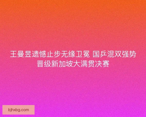 王曼昱遗憾止步无缘卫冕 国乒混双强势晋级新加坡大满贯决赛