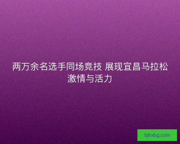 两万余名选手同场竞技 展现宜昌马拉松激情与活力